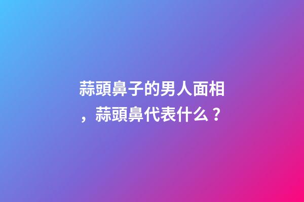 蒜頭鼻子的男人面相，蒜頭鼻代表什么？